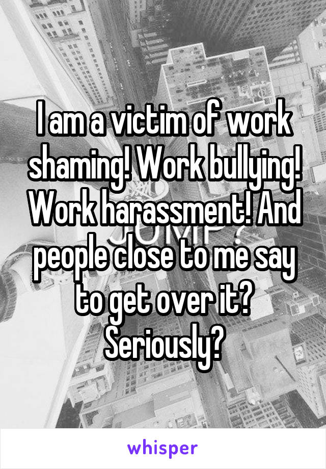 I am a victim of work shaming! Work bullying! Work harassment! And people close to me say to get over it? Seriously?