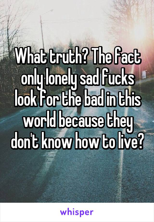 What truth? The fact only lonely sad fucks look for the bad in this world because they don't know how to live? 