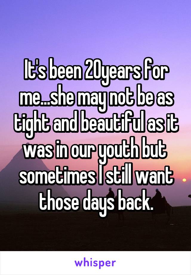It's been 20years for me...she may not be as tight and beautiful as it was in our youth but  sometimes I still want those days back.