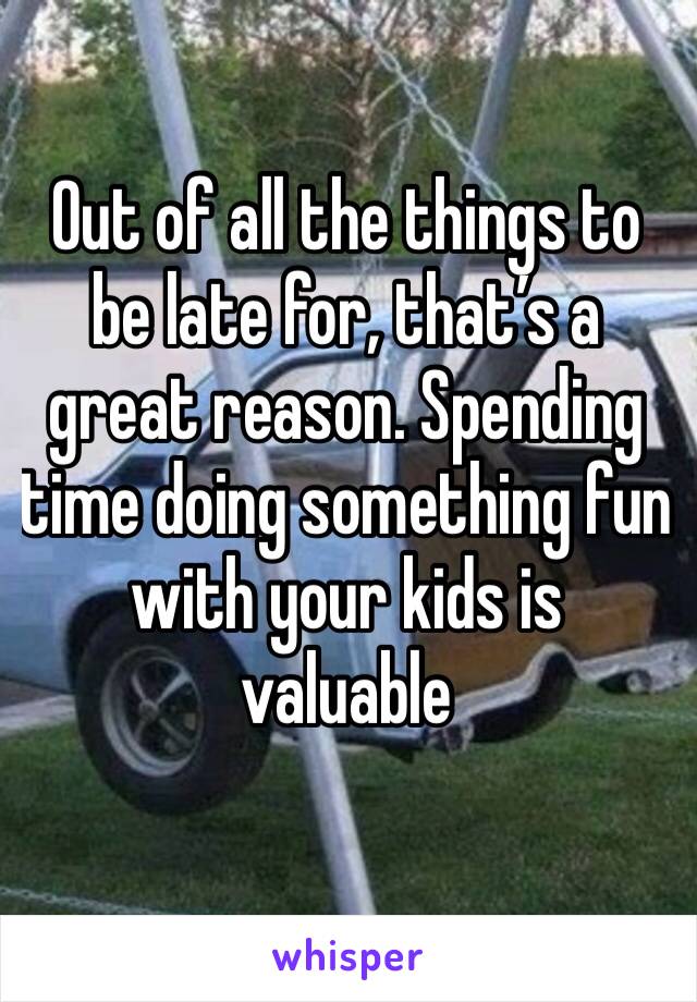 Out of all the things to be late for, that’s a great reason. Spending time doing something fun with your kids is valuable 