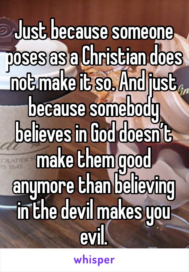 Just because someone poses as a Christian does not make it so. And just because somebody believes in God doesn’t make them good anymore than believing in the devil makes you evil. 