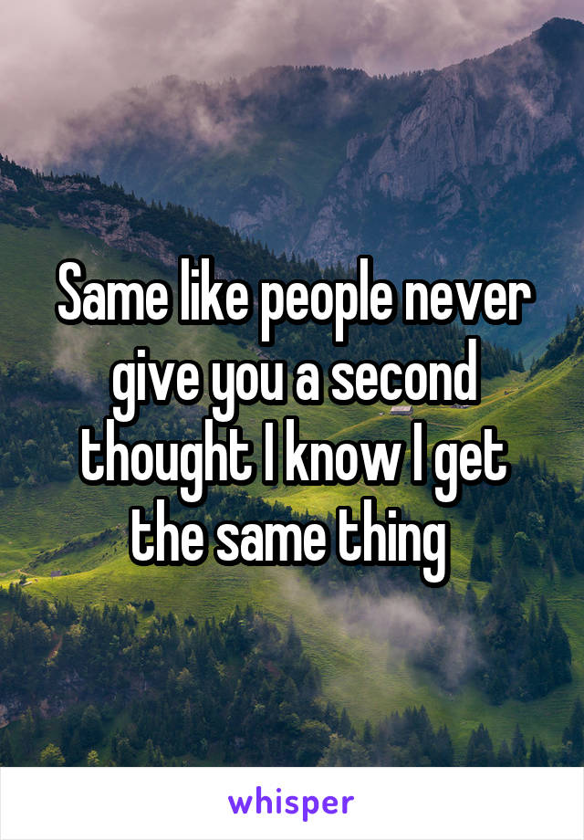 Same like people never give you a second thought I know I get the same thing 