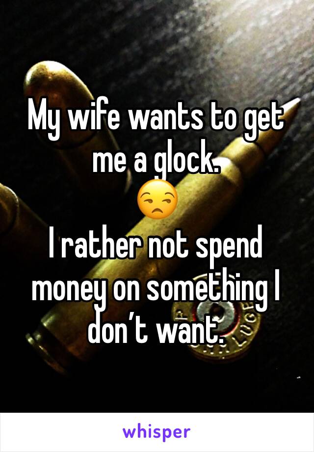 My wife wants to get me a glock. 
😒
I rather not spend money on something I don’t want.
