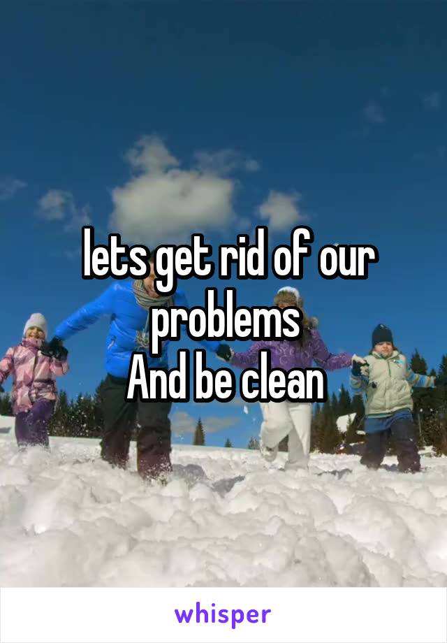  lets get rid of our problems
And be clean