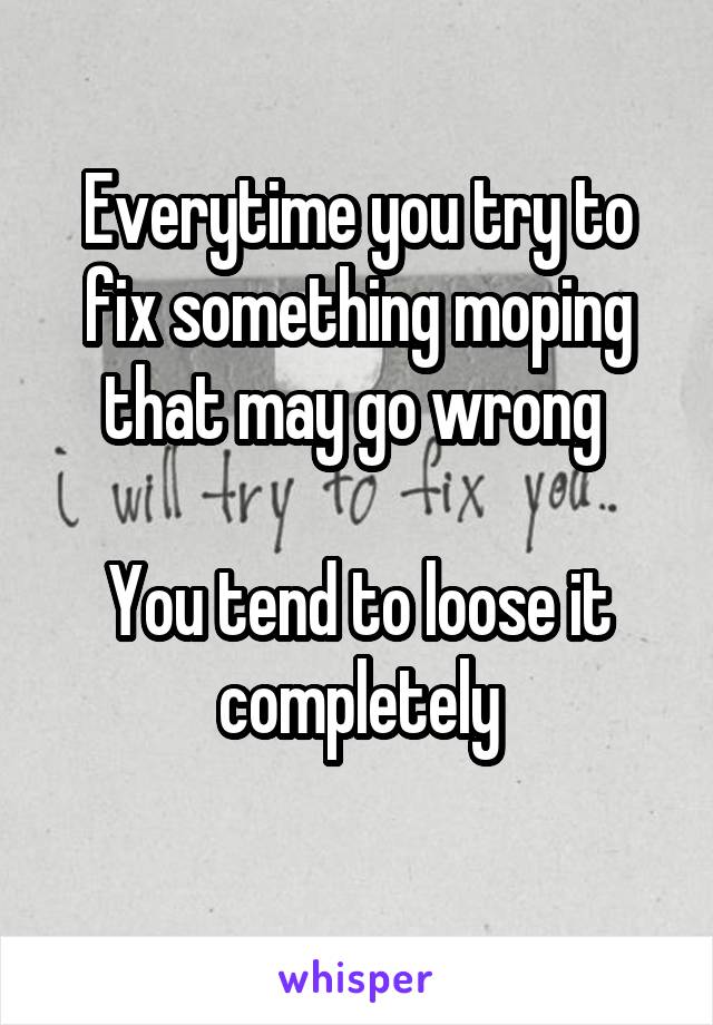 Everytime you try to fix something moping that may go wrong 

You tend to loose it completely
