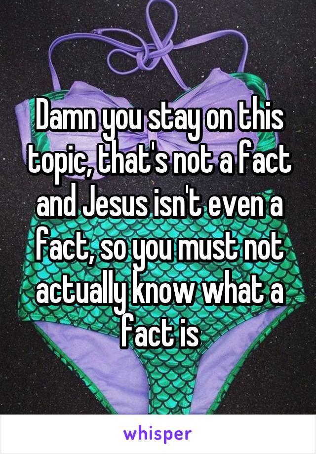 Damn you stay on this topic, that's not a fact and Jesus isn't even a fact, so you must not actually know what a fact is