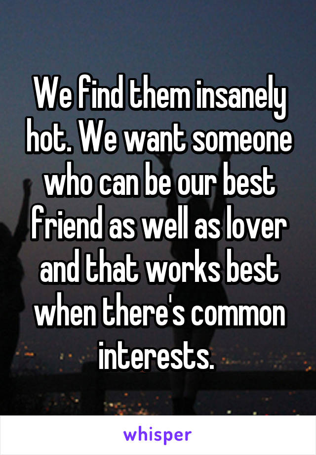 We find them insanely hot. We want someone who can be our best friend as well as lover and that works best when there's common interests. 
