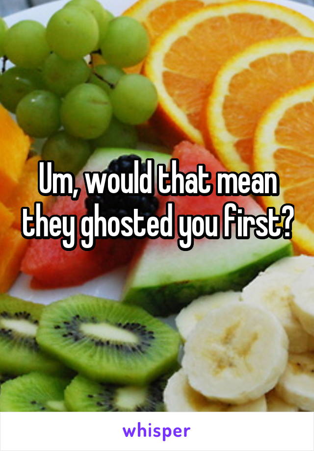 Um, would that mean they ghosted you first? 