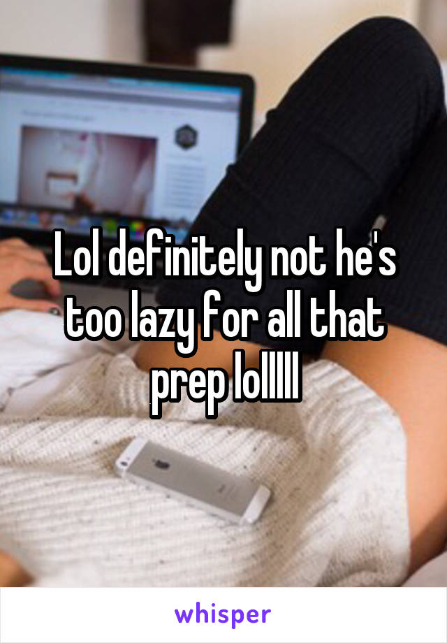 Lol definitely not he's too lazy for all that prep lolllll