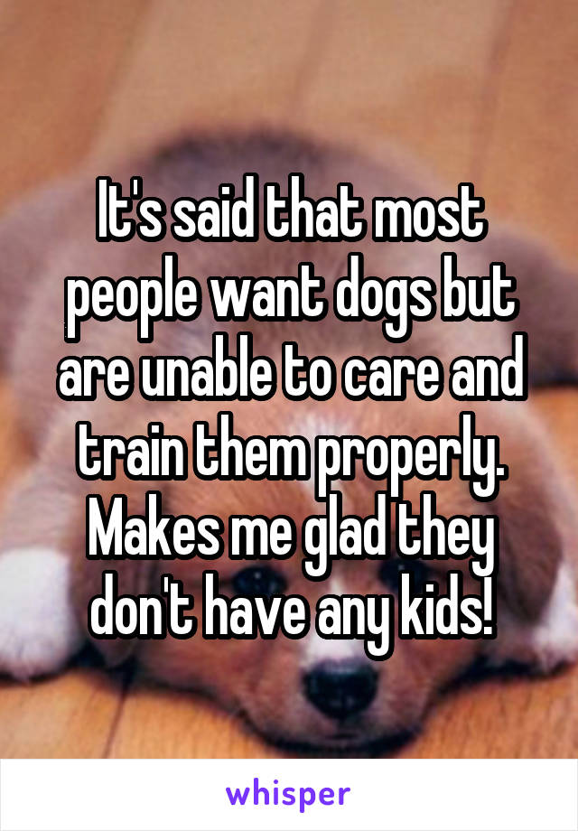 It's said that most people want dogs but are unable to care and train them properly. Makes me glad they don't have any kids!