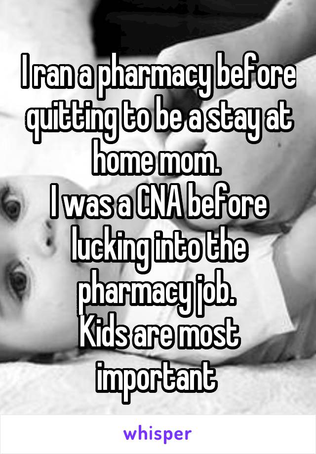 I ran a pharmacy before quitting to be a stay at home mom. 
I was a CNA before lucking into the pharmacy job. 
Kids are most important 