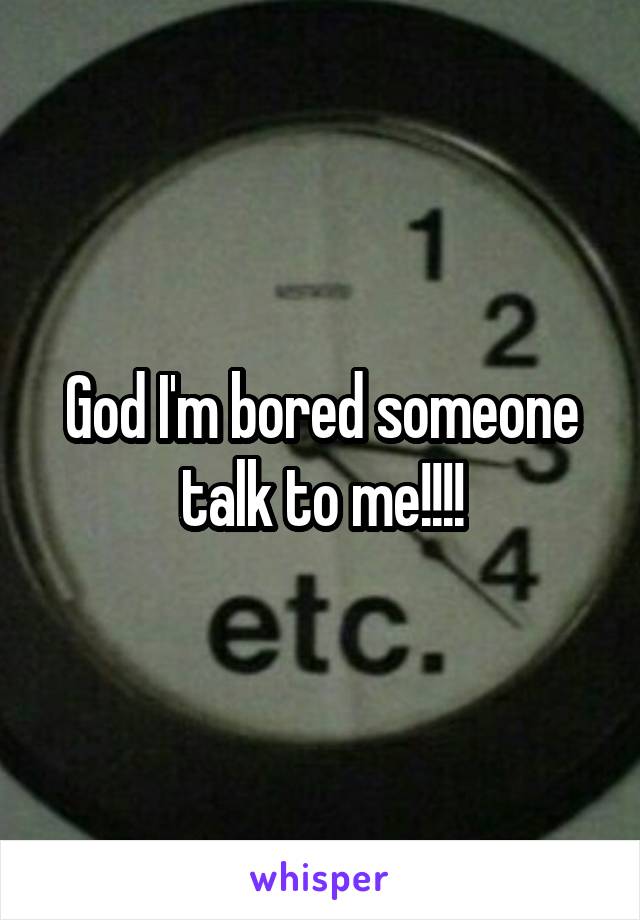 God I'm bored someone talk to me!!!!