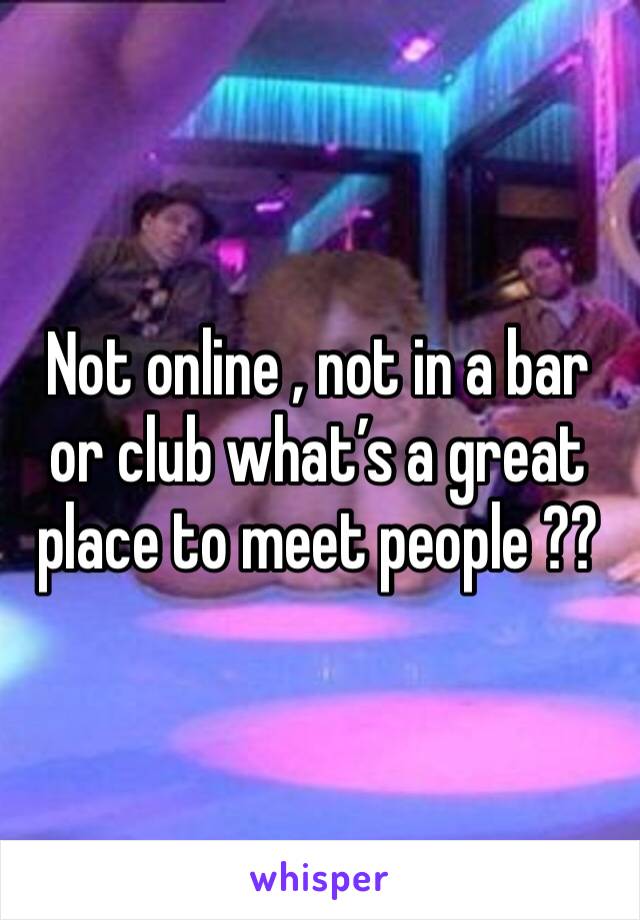 Not online , not in a bar or club what’s a great place to meet people ??