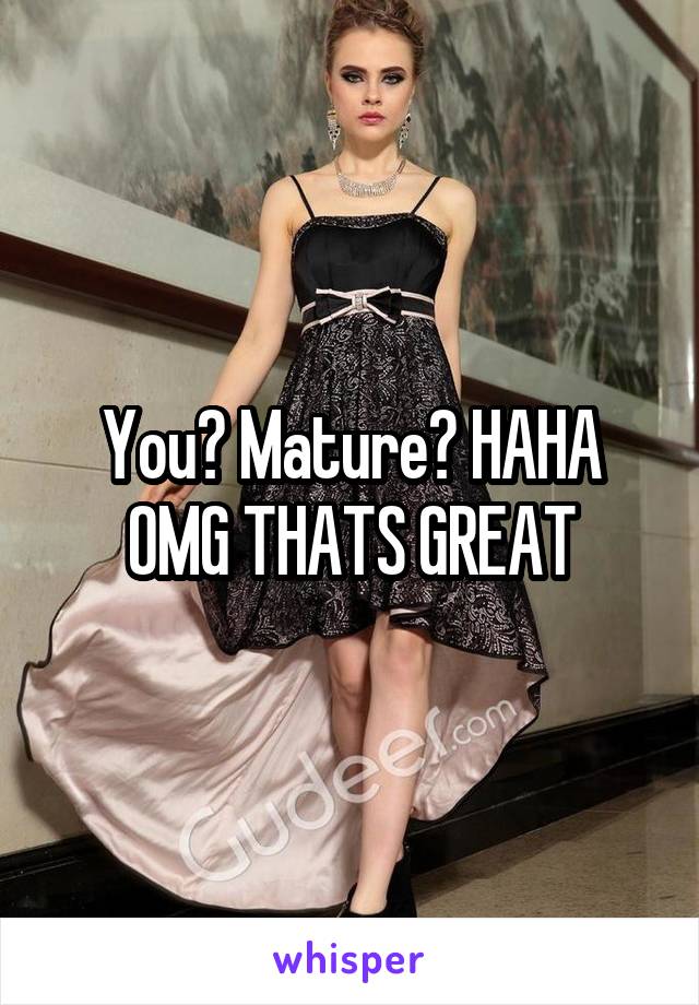 You? Mature? HAHA OMG THATS GREAT