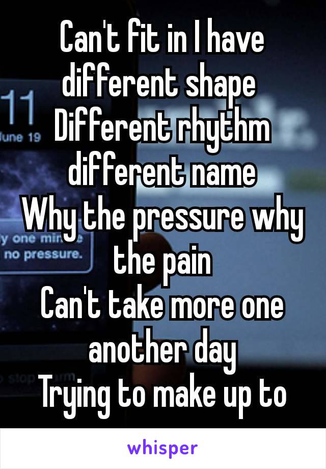 Can't fit in I have different shape 
Different rhythm different name
Why the pressure why the pain
Can't take more one​ another day
Trying to make up to you