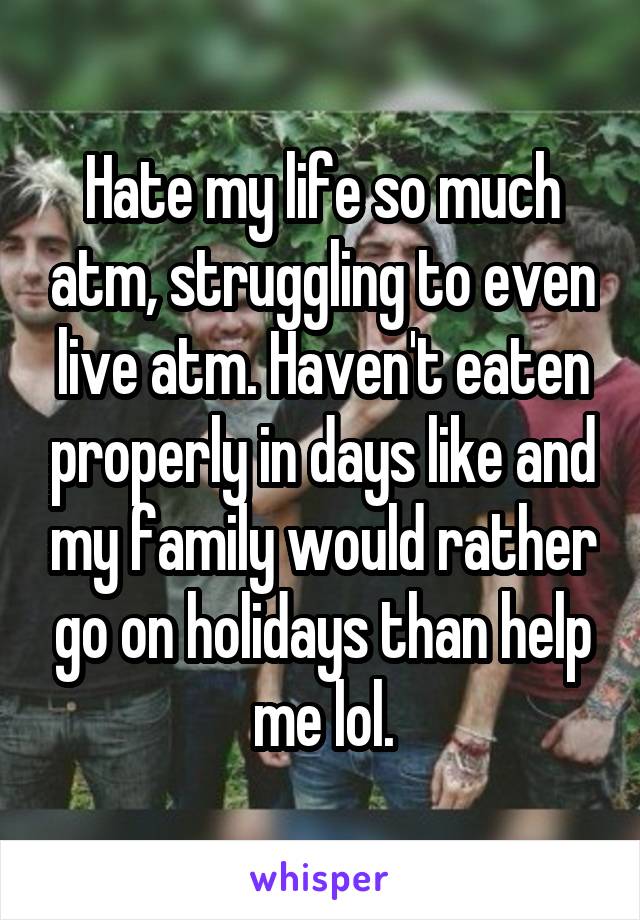 Hate my life so much atm, struggling to even live atm. Haven't eaten properly in days like and my family would rather go on holidays than help me lol.