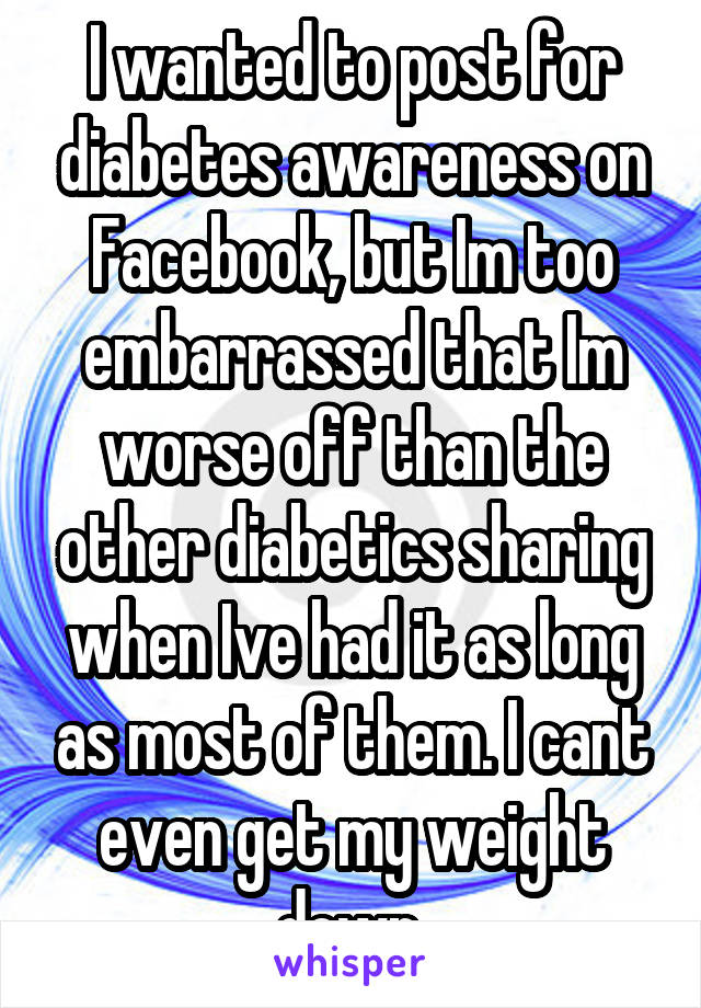 I wanted to post for diabetes awareness on Facebook, but Im too embarrassed that Im worse off than the other diabetics sharing when Ive had it as long as most of them. I cant even get my weight down.
