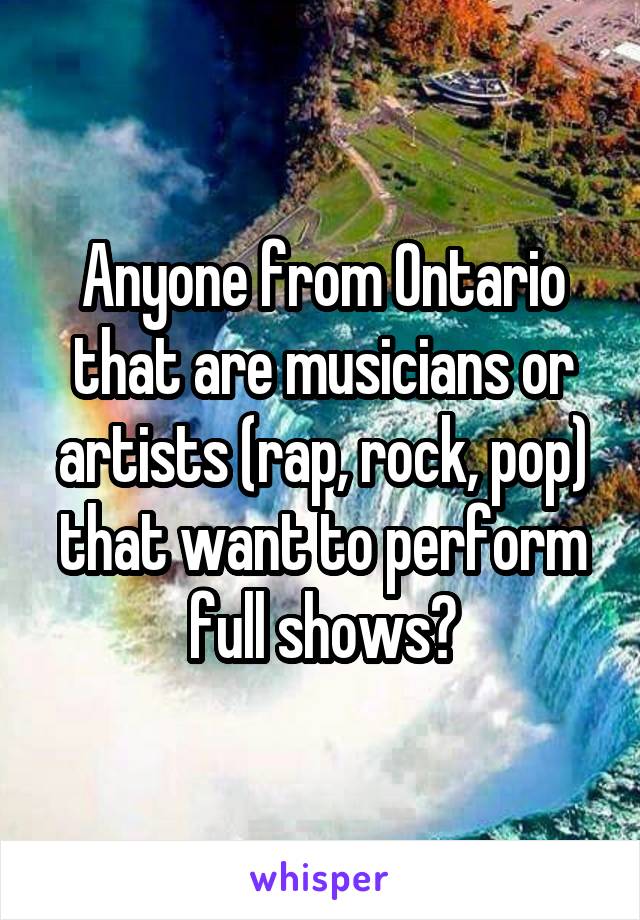 Anyone from Ontario that are musicians or artists (rap, rock, pop) that want to perform full shows?