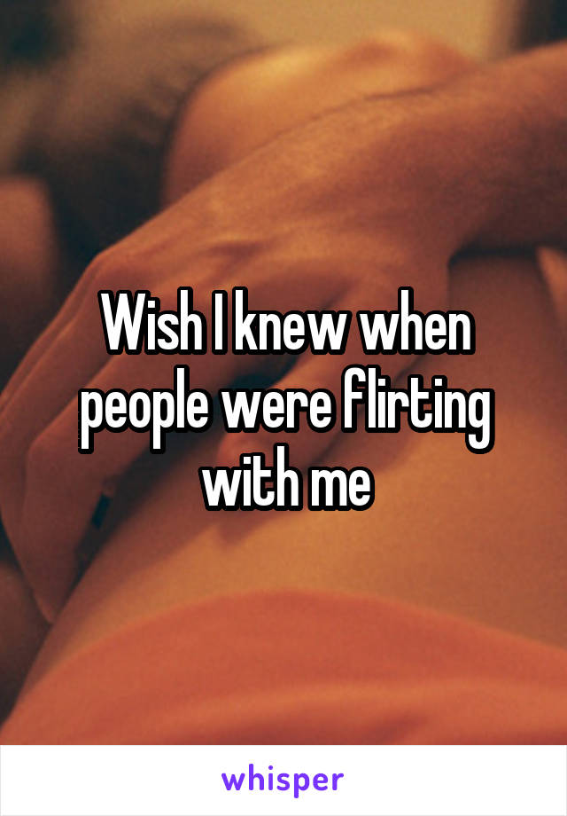 Wish I knew when people were flirting with me