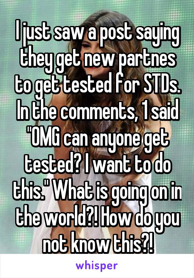 I just saw a post saying they get new partnes to get tested for STDs. In the comments, 1 said "OMG can anyone get tested? I want to do this." What is going on in the world?! How do you not know this?!