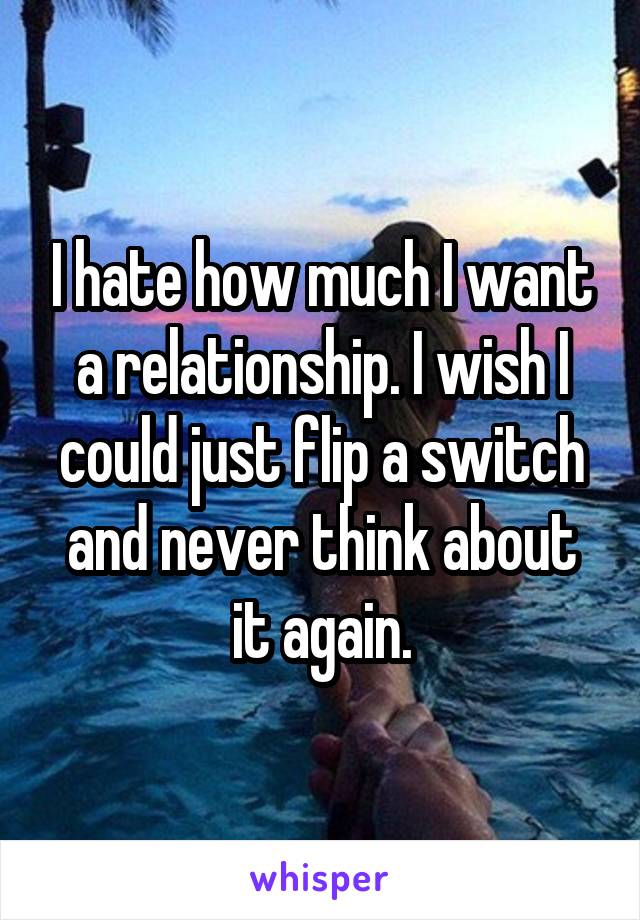 I hate how much I want a relationship. I wish I could just flip a switch and never think about it again.