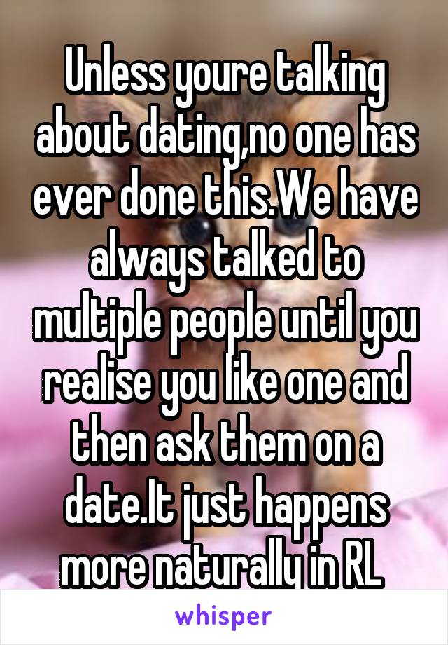 Unless youre talking about dating,no one has ever done this.We have always talked to multiple people until you realise you like one and then ask them on a date.It just happens more naturally in RL 