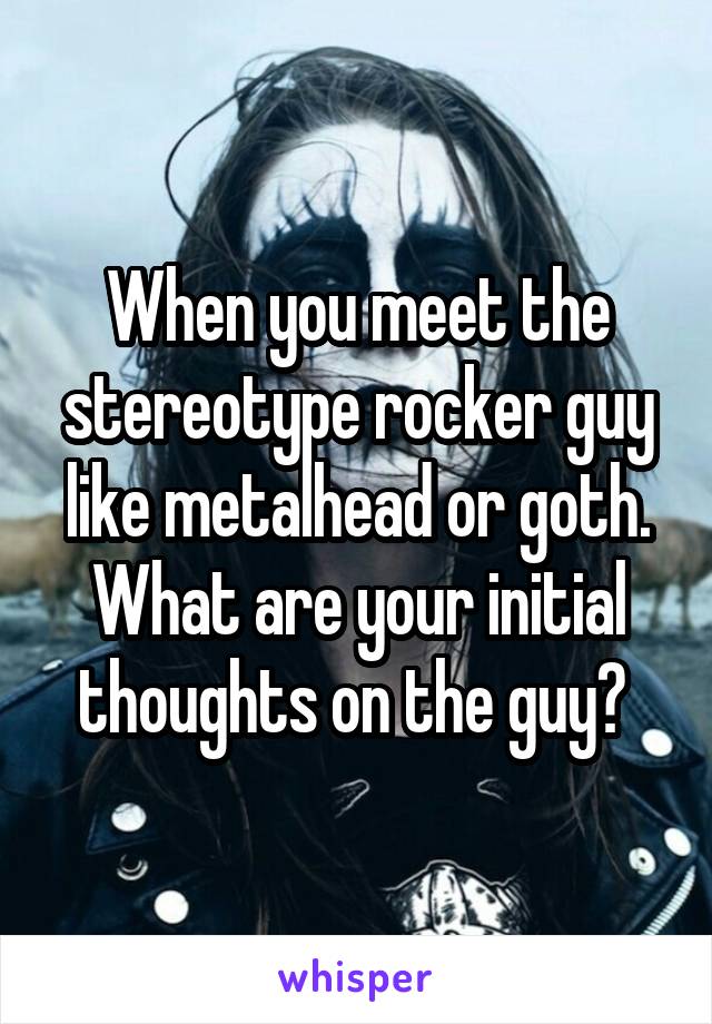 When you meet the stereotype rocker guy like metalhead or goth. What are your initial thoughts on the guy? 