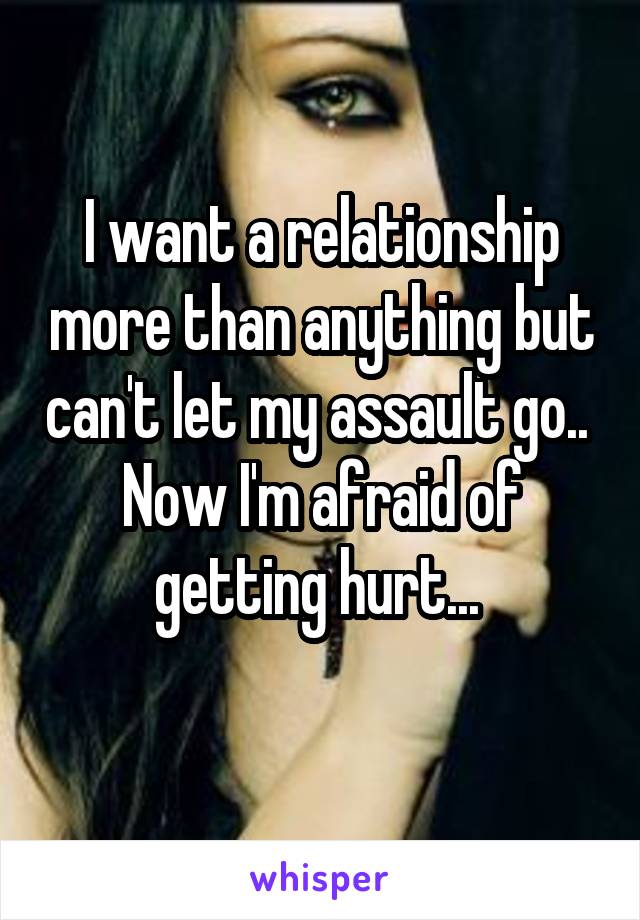 I want a relationship more than anything but can't let my assault go..  Now I'm afraid of getting hurt... 
