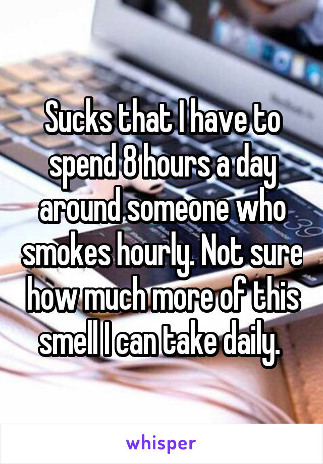 Sucks that I have to spend 8 hours a day around someone who smokes hourly. Not sure how much more of this smell I can take daily. 