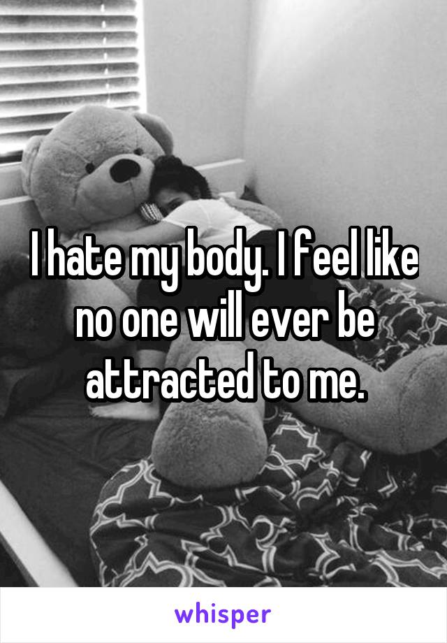 I hate my body. I feel like no one will ever be attracted to me.
