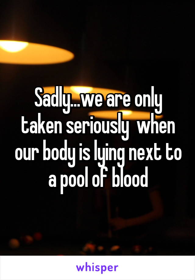 Sadly...we are only taken seriously  when our body is lying next to a pool of blood