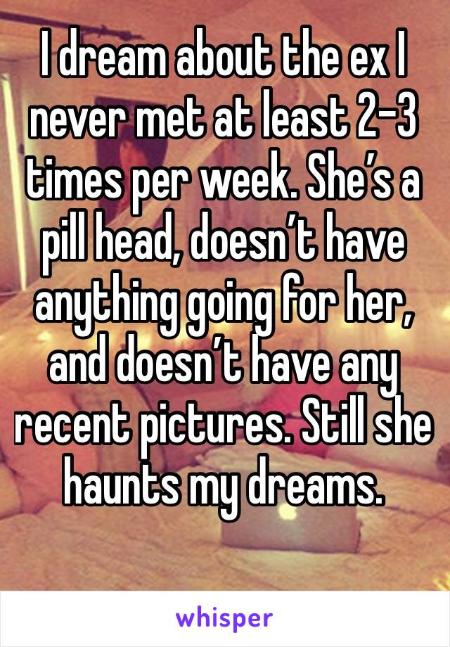 I dream about the ex I never met at least 2-3 times per week. She’s a pill head, doesn’t have anything going for her, and doesn’t have any recent pictures. Still she haunts my dreams.