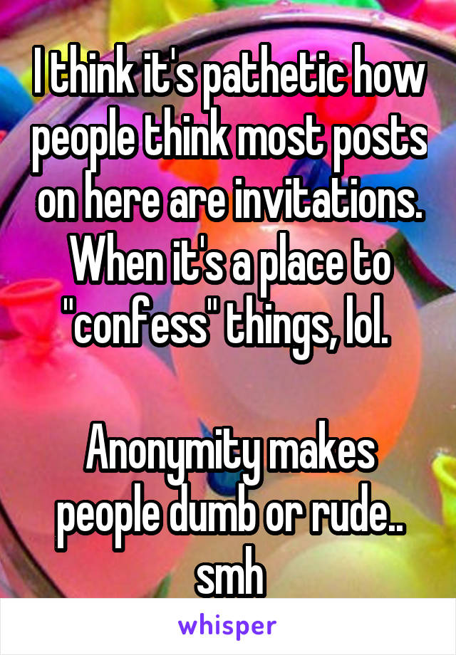I think it's pathetic how people think most posts on here are invitations. When it's a place to "confess" things, lol. 

Anonymity makes people dumb or rude.. smh