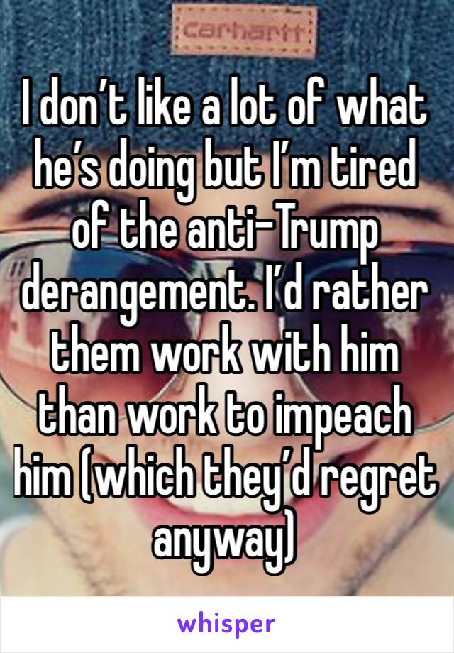 I don’t like a lot of what he’s doing but I’m tired of the anti-Trump derangement. I’d rather them work with him than work to impeach him (which they’d regret anyway) 