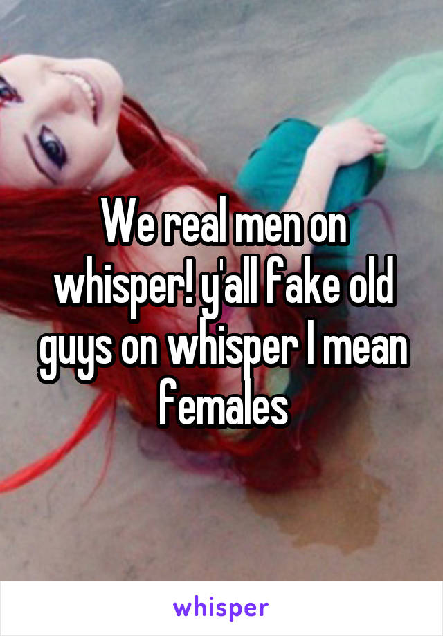 We real men on whisper! y'all fake old guys on whisper I mean females