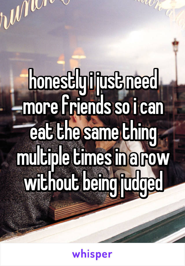 honestly i just need more friends so i can eat the same thing multiple times in a row without being judged