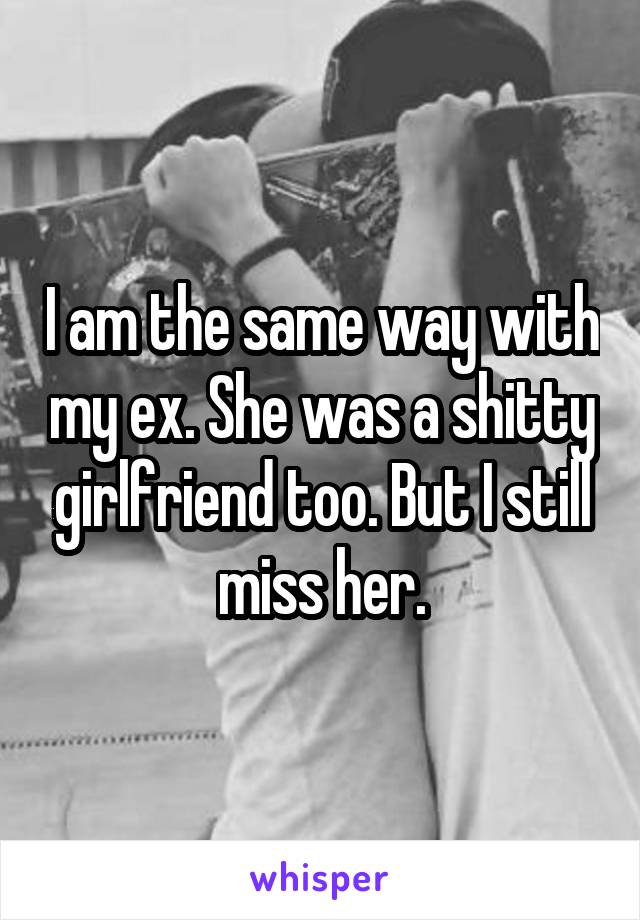 I am the same way with my ex. She was a shitty girlfriend too. But I still miss her.