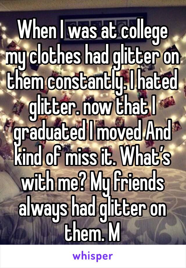 When I was at college my clothes had glitter on them constantly. I hated glitter. now that I graduated I moved And kind of miss it. What’s with me? My friends always had glitter on them. M