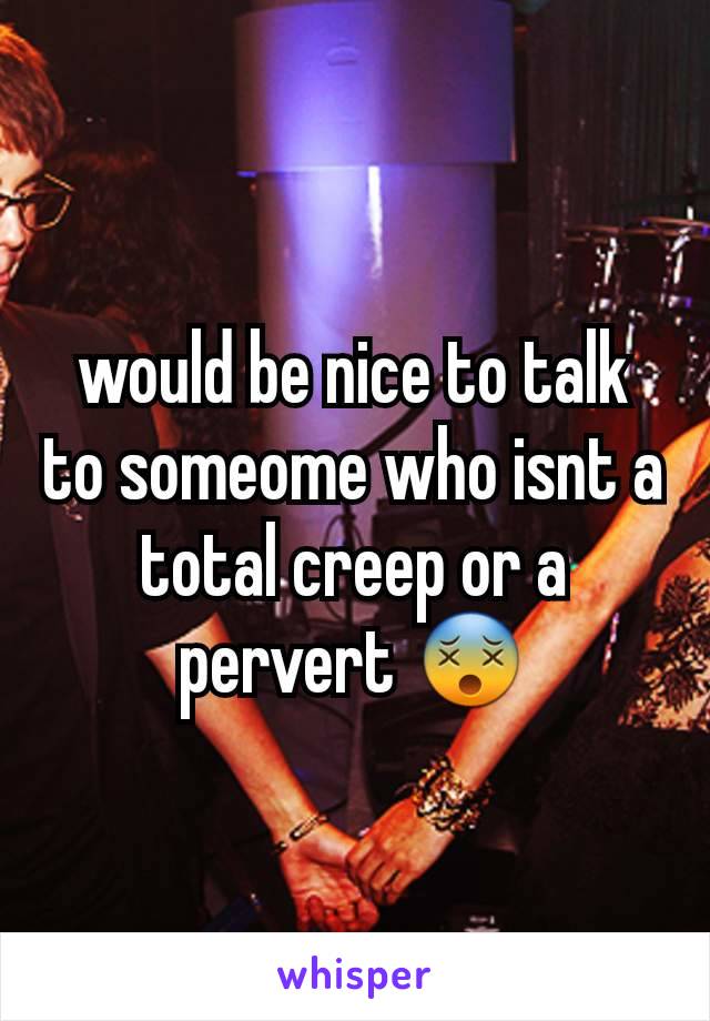 would be nice to talk to someome who isnt a total creep or a pervert 😵