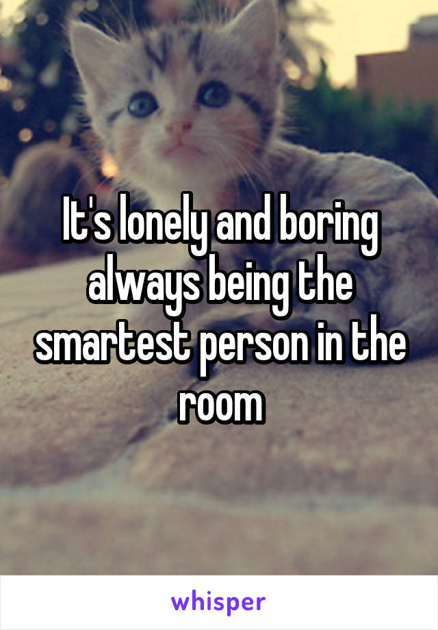 It's lonely and boring always being the smartest person in the room