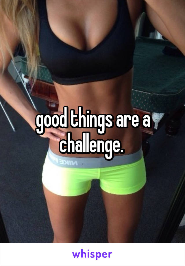 good things are a challenge. 