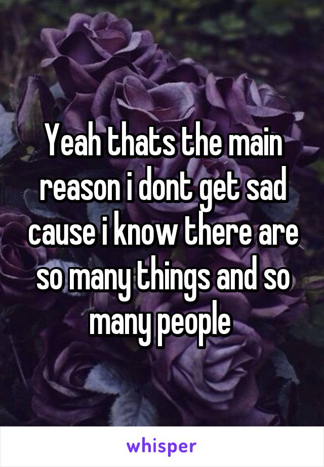 Yeah thats the main reason i dont get sad cause i know there are so many things and so many people 