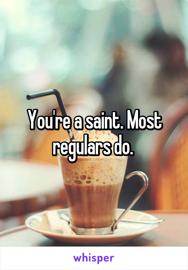 You're a saint. Most regulars do. 