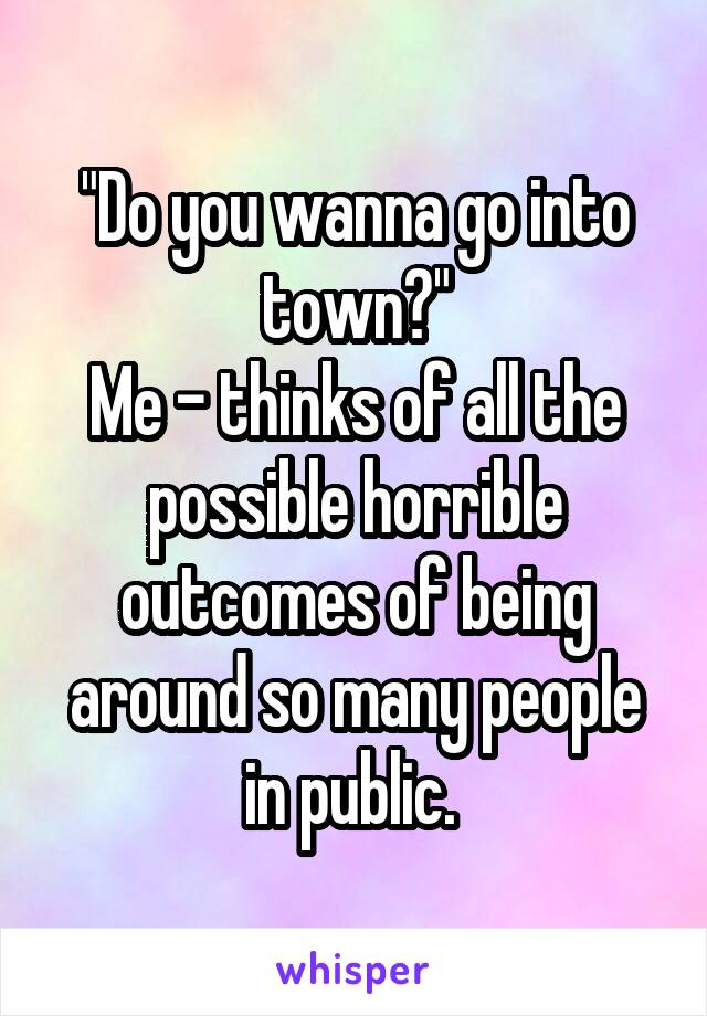 "Do you wanna go into town?"
Me - thinks of all the possible horrible outcomes of being around so many people in public. 
