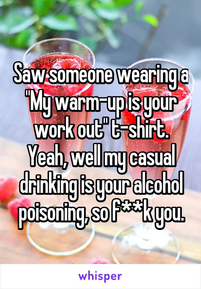 Saw someone wearing a "My warm-up is your work out" t-shirt.
Yeah, well my casual drinking is your alcohol poisoning, so f**k you.