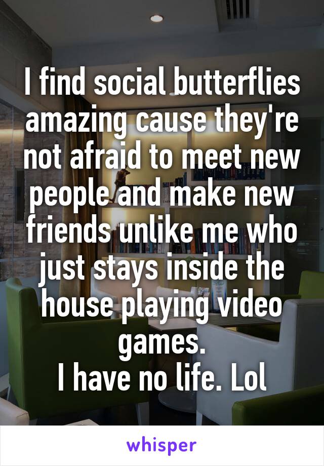I find social butterflies amazing cause they're not afraid to meet new people and make new friends unlike me who just stays inside the house playing video games.
I have no life. Lol