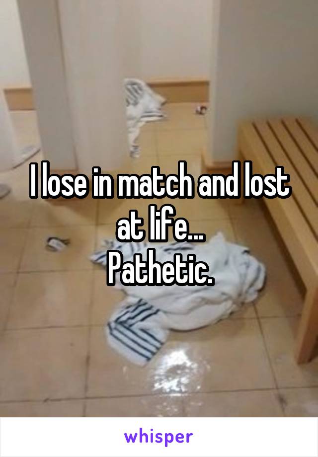 I lose in match and lost at life...
Pathetic.