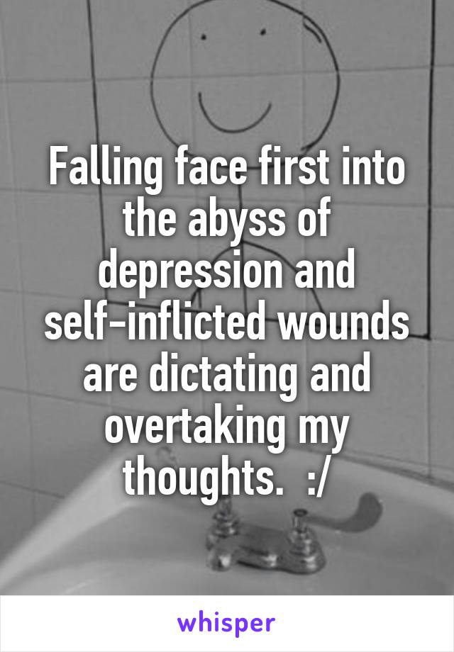 Falling face first into the abyss of depression and self-inflicted wounds are dictating and overtaking my thoughts.  :/