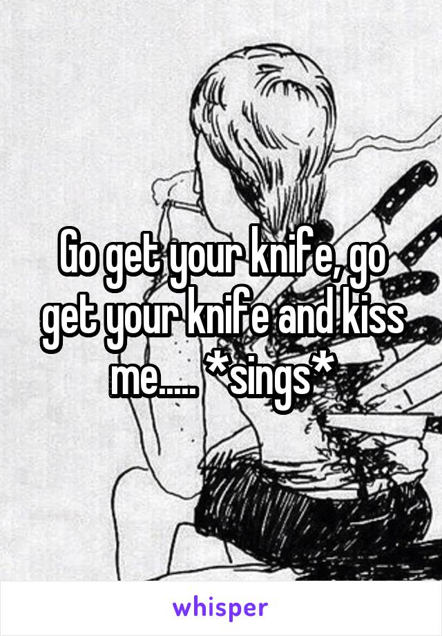 Go get your knife, go get your knife and kiss me..... *sings*
