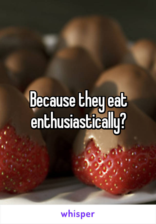 Because they eat enthusiastically?